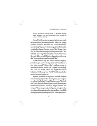 mencari, menuju dan menjadi Wahib. Ya, aku bukan aku. Aku 
adalah meng-aku, yang terus-menerus berproses menjadi aku 
(Ahmad Wahib, 1981: 55). 
Ahmad Wahib menjadi tamparan bagi kita yang masih 
berkutat dengan persoalan-persoalan ”identitas”, hingga 
kesulitan memaknai pluralisme. Bila kita masih bertanya-tanya 
tentang ”siapa aku”, demi memperjelas identitas dan 
menciptakan batasan-batasan antara ”aku” dengan ”yang 
lain”, Wahib sudah sampai pada kesimpulan terjauh: ”aku” 
bukanlah ”aku”. Bagi Wahib, identitas ”aku-individu” harus 
dilebur ke dalam sebuah ikhtiar transfigurasi, menjadi meng-aku. 
Terus-menerus berusaha menjadi ”aku”. 
Wahib memandang ”aku” sebagai sesuatu yang tidak 
pernah final, ia selalu berada pada posisi ”membelum”, 
atau ”akan menjadi”. Maka, ”aku” yang final sebagai se-buah 
identitas tidak pernah ada. Yang ada adalah meng- 
aku. Tidak ada Wahib, sebab ”aku” bagi Wahib sendiri 
bukanlah Wahib, tetapi ”me-Wahib”. Inilah yang disebut 
sebagai ikhtiar transfigurasi. 
Sepintas, pemikiran ini seperti tak memiliki relevansi 
mendasar dengan persoalan ”keberagama(a)n” yang saat 
ini sedang kita hadapi. Tetapi, bila dicermati, ”aku-indi-vidu” 
yang dianggap final sebagai sebuah identitas yang 
memaksanya memiliki ”pembeda” dengan identitas ”aku 
yang lain” itulah yang menjadi inti paling dasar persoalan 
penyikapan keberagaman keberagamaan kita—saya lebih 
senang menyebutnya sebagai masalah ”keberagama(a)n”. 
57 
Melacak Kesalehan Transformatif 
 