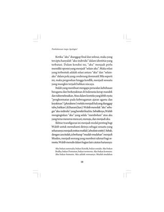 58 
Pembaharuan tanpa Apologia? 
Ketika ”aku” dianggap final dan selesai, maka yang 
tercipta hanyalah ”aku-individu” dalam identitas yang 
terbatasi. Dalam kondisi ini, ”aku” menjadi perlu 
memiliki oposisi yang menjadi ”selain-aku”. Maka relasi 
yang terbentuk adalah relasi antara ”aku” dan ”selain-aku” 
dalam pola yang cenderung dominatif. Bila seperti 
ini, maka pergesekan hingga konflik, menjadi sesuatu 
yang mungkin terjadi bahkan niscaya. 
Itulah yang membuat mengapa persoalan kebebasan 
beragama dan berkeyakinan di Indonesia kerap mandek 
dan takterselesaikan. Atau dalam konteks yang lebih nyata 
”penghormatan pada keberagaman ajaran agama dan 
keyakinan” (pluralisme) melulu menjadi hal yang dianggap 
tabu, bahkan (di)haram(kan). Wahib menolak ”aku” seba-gai 
”aku-individu” yang bersifat final itu. Sebaliknya, Wahib 
menginginkan ”aku” yang selalu ”membelum” atau aku 
yang terus menerus mencari, menuju, dan menjadi aku. 
Ikhtiar transfigurasi ini menjadi modal penting bagi 
Wahib untuk memahami dirinya sebagai sesuatu yang 
seharusnya menjadi entitas mutlak (absolute entity). Sebab, 
dengan cara itulah, ia berharap ”mudah-mudahan” menjadi 
Muslim, menjadi seorang yang memberi rahmat bagi se-mesta. 
Wahib menulis dalam bagian lain catatan hariannya: 
Aku bukan nasionalis, bukan Katolik, bukan sosialis. Aku bukan 
Budha, bukan Protestan, bukan westernis. Aku bukan komunis. 
Aku bukan humanis. Aku adalah semuanya. Mudah-mudahan 
 