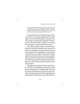 inilah yang disebut Muslim. Aku ingin bahwa orang memandang 
dan menilaiku sebagai suatu kemutlakan (absolute entity) tanpa 
menghubung-hubungkan dari kelompok mana saya termasuk 
serta dari aliran apa saya berangkat (Wahib, 1981: 46). 
Catatan di atas seperti menunjukkan betapa melebur 
”aku-individu” itu sangat penting bagi Wahib. Ia tampak 
begitu cemas ketika membayangkan orang akan meni-lainya 
sebagai seseorang yang berangkat dari ”identitas” 
tertentu. Sebab Wahib ingin ”yang liyan” memandang 
dirinya sebagai suatu yang mutlak (absolute entity). 
Inilah agaknya makna terdalam dari kesadaran plu-ralisme 
di mata Wahib. Memahami dan memaknai ”ke 
dalam”, baru setelah itu kita dapat memahami dan memak-nai 
apa yang ada ”di luar”, juga sebaliknya. Tanpa itu, kita tak 
akan menemukan apa yang luhur dalam agama yang lain 
sebab kita tak memahami dan memaknai apa yang luhur 
dalam agama kita sendiri. Demikian ujar sebuah pepatah 
Arab: ”Barang siapa yang tak mengenal yang luhur dalam 
agamanya, maka tak akan mengenal yang luhur dalam 
agama yang lain.” 
Sayangnya, kemauan dan kemampuan untuk ”mem-baca” 
ke dalam secara objektif dan menyeluruh tak dimiliki 
banyak orang di negeri ini. Sehingga, penghormatan dan 
penerimaan terhadap agama atau ajaran lain sulit untuk 
dicapai. Sebagian orang muslim selalu menganggap Islam 
sebagai agama terbaik dengan memosisikan agama lain 
59 
Melacak Kesalehan Transformatif 
 