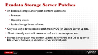 © 2012 – Pythian
Exadata Storage Server Patches
• An Exadata Storage Server patch contains updates to
• Firmware
• Operating system
• Exadata Storage Server software.
• Only use single downloadable patch from MOS for Storage Server update.
• Don’t manually update firmware or software on storage servers.
• Storage Server patch may contain updates to firmware and OS to apply to
DB servers. Known as a database server minimal pack.
 
