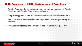 © 2012 – Pythian
DB Server : DB Software Patches
• Oracle Database Server software patches contain updates to Oracle
Database and Oracle Clusterware software.
• They are supplied as one or more downloadable patches from MOS.
• Most updates are delivered in bundle patches created specifically for
Exadata
• For Oracle Database (DB_BP) and Oracle Clusterware (GI_BP).
 