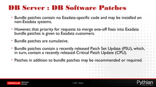 © 2012 – Pythian
DB Server : DB Software Patches
• Bundle patches contain no Exadata-specific code and may be installed on
non-Exadata systems.
• However, that priority for requests to merge one-off fixes into Exadata
bundle patches is given to Exadata customers.
• Bundle patches are cumulative.
• Bundle patches contain a recently released Patch Set Update (PSU), which,
in turn, contain a recently released Critical Patch Update (CPU).
• Patches in addition to bundle patches may be recommended or required.
 