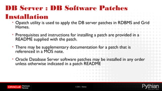 © 2012 – Pythian
DB Server : DB Software Patches
Installation
• Opatch utility is used to apply the DB server patches in RDBMS and Grid
Homes.
• Prerequisites and instructions for installing a patch are provided in a
README supplied with the patch.
• There may be supplementary documentation for a patch that is
referenced in a MOS note.
• Oracle Database Server software patches may be installed in any order
unless otherwise indicated in a patch README
 