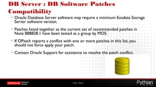 © 2012 – Pythian
DB Server : DB Software Patches
Compatibility
• Oracle Database Server software may require a minimum Exadata Storage
Server software version.
• Patches listed together as the current set of recommended patches in
Note 888828.1 have been tested as a group by MOS.
• If OPatch reports a conflict with one or more patches in this list, you
should not force apply your patch.
• Contact Oracle Support for assistance to resolve the patch conflict.
 