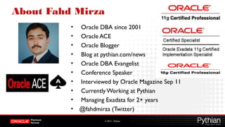 © 2012 – Pythian
About Fahd Mirza
• Oracle DBA since 2001
• Oracle ACE
• Oracle Blogger
• Blog at pythian.com/news
• Oracle DBA Evangelist
• Conference Speaker
• Interviewed by Oracle Magazine Sep 11
• Currently Working at Pythian
• Managing Exadata for 2+ years
• @fahdmirza (Twitter)
 