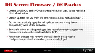 © 2012 – Pythian
DB Server: Firmware / OS Patches
• Oracle Linux (OL, earlier Oracle Enterprise Linux OEL) is the required
Linux distribution.
• Obtain updates for OL from the Unbreakable Linux Network (ULN).
• Do not automatically apply kernel updates because it may break
compatibility with OFED software.
• Be careful when installing packages that reconfigure operating system
parameters, such as the oracle-validated RPM.
• Parameter changes may remove Exadata-specific best practice
configuration provided when the system was deployed.
 