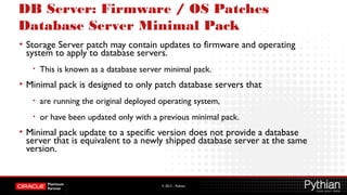 © 2012 – Pythian
DB Server: Firmware / OS Patches
Database Server Minimal Pack
• Storage Server patch may contain updates to firmware and operating
system to apply to database servers.
• This is known as a database server minimal pack.
• Minimal pack is designed to only patch database servers that
• are running the original deployed operating system,
• or have been updated only with a previous minimal pack.
• Minimal pack update to a specific version does not provide a database
server that is equivalent to a newly shipped database server at the same
version.
 