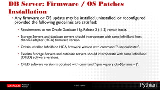 © 2012 – Pythian
DB Server: Firmware / OS Patches
Installation
• Any firmware or OS update may be installed, uninstalled, or reconfigured
provided the following guidelines are satisfied:
• Requirements to run Oracle Database 11g, Release 2 (11.2) remain intact.
• Storage Servers and database servers should interoperate with same InfiniBand host
channel adapter (HCA) firmware version.
• Obtain installed InfiniBand HCA firmware version with command "/usr/sbin/ibstat".
• Exadata Storage Servers and database servers should interoperate with same InfiniBand
(OFED) software versions.
• OFED software version is obtained with command "rpm --query ofa-$(uname -r)".
 