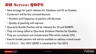 © 2012 – Pythian
DB Server: QDPE
• New strategy for patch releases for Database and GI on Exadata
• Customers will be less stressed because
• Number and Frequency of patches will decrease
• Quality of patching will improve
• Quarterly Bundle Patches will be released for GI and RDBMS
• They are being called as Quarterly Database Patches for Exadata
• They are cumulative and include latest PSU which include CPU.
• Interim bundle patches will still be available to address critical issues
• 11.2.0.3.11 - Oct 2012 QDPE is scheduled for Oct 2012
 
