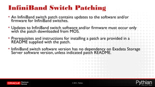 © 2012 – Pythian
InfiniBand Switch Patching
• An InfiniBand switch patch contains updates to the software and/or
firmware for InfiniBand switches.
• Updates to InfiniBand switch software and/or firmware must occur only
with the patch downloaded from MOS.
• Prerequisites and instructions for installing a patch are provided in a
README supplied with the patch.
• InfiniBand switch software version has no dependency on Exadata Storage
Server software version, unless indicated patch README.
 