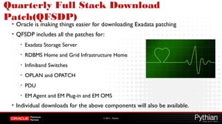 © 2012 – Pythian
Quarterly Full Stack Download
Patch(QFSDP)
• Oracle is making things easier for downloading Exadata patching
• QFSDP includes all the patches for:
• Exadata Storage Server
• RDBMS Home and Grid Infrastructure Home
• Infiniband Switches
• OPLAN and OPATCH
• PDU
• EM Agent and EM Plug-in and EM OMS
• Individual downloads for the above components will also be available.
 
