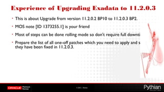 © 2012 – Pythian
Experience of Upgrading Exadata to 11.2.0.3
• This is about Upgrade from version 11.2.0.2 BP10 to 11.2.0.3 BP2.
• MOS note [ID 1373255.1] is your friend
• Most of steps can be done rolling mode so don't require full downtime.
• Prepare the list of all one-off patches which you need to apply and see if
they have been fixed in 11.2.0.3.
 