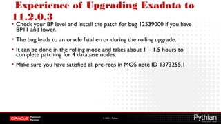 © 2012 – Pythian
Experience of Upgrading Exadata to
11.2.0.3
• Check your BP level and install the patch for bug 12539000 if you have
BP11 and lower.
• The bug leads to an oracle fatal error during the rolling upgrade.
• It can be done in the rolling mode and takes about 1 – 1.5 hours to
complete patching for 4 database nodes.
• Make sure you have satisfied all pre-reqs in MOS note ID 1373255.1
 