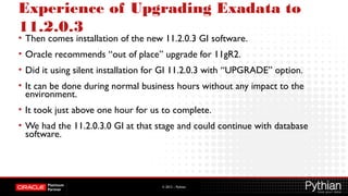 © 2012 – Pythian
Experience of Upgrading Exadata to
11.2.0.3
• Then comes installation of the new 11.2.0.3 GI software.
• Oracle recommends “out of place” upgrade for 11gR2.
• Did it using silent installation for GI 11.2.0.3 with “UPGRADE” option.
• It can be done during normal business hours without any impact to the
environment.
• It took just above one hour for us to complete.
• We had the 11.2.0.3.0 GI at that stage and could continue with database
software.
 