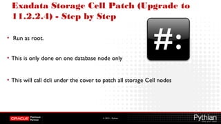 © 2012 – Pythian
Exadata Storage Cell Patch (Upgrade to
11.2.2.4) - Step by Step
• Run as root.
• This is only done on one database node only
• This will call dcli under the cover to patch all storage Cell nodes
 