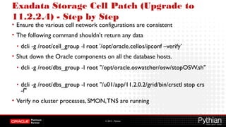 © 2012 – Pythian
Exadata Storage Cell Patch (Upgrade to
11.2.2.4) - Step by Step
• Ensure the various cell network configurations are consistent
• The following command shouldn't return any data
• dcli -g /root/cell_group -l root '/opt/oracle.cellos/ipconf –verify’
• Shut down the Oracle components on all the database hosts.
• dcli -g /root/dbs_group -l root "/opt/oracle.oswatcher/osw/stopOSW.sh"
• dcli -g /root/dbs_group -l root "/u01/app/11.2.0.2/grid/bin/crsctl stop crs
-f"
• Verify no cluster processes, SMON,TNS are running
 