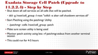 © 2012 – Pythian
Exadata Storage Cell Patch (Upgrade to
11.2.2.4) - Step by Step
• Shut down all cell services on all cells that will be patched.
• dcli -g /root/cell_group -l root "cellcli -e alter cell shutdown services all“
• Start Patching using the patchmgr Utility
• ./patchmgr -cells /root/cell_group -patch
• Make sure screen utility is being used
• Monitor patch activity using less -rf patchmgr.stdout from another terminal
session
• This could run for 4-5 hours
 