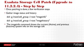 © 2012 – Pythian
Exadata Storage Cell Patch (Upgrade to
11.2.2.4) - Step by Step
• Once patching is done, a few verification steps
• Gather image status and history
dcli -g /root/cell_group -l root "imageinfo"
dcli -g /root/cell_group -l root "imagehistory"
• The imageinfo command shows the current (Active), and previous
(Inactive) system info on the storage cell.
 