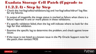 © 2012 – Pythian
Exadata Storage Cell Patch (Upgrade to
11.2.2.4) - Step by Step
• Check the /var/log/cellos/validations.log and /var/log/cellos/vldrun*.log files
for any failures.
• In output of imageinfo, the image status is marked as failure when there is a
failure reported in one or more places in these validations.
• If a specific validation failed, then the log will indicate where to look for the
logs for that validation.
• Examine the specific log to determine the problem, and check against know
issues.
• If the issue is not listed as a known issue in the My Oracle Support note for
the patch, then contact MOS
 