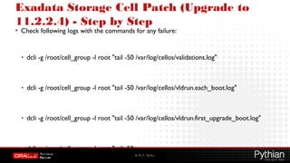 © 2012 – Pythian
Exadata Storage Cell Patch (Upgrade to
11.2.2.4) - Step by Step
• Check following logs with the commands for any failure:
• dcli -g /root/cell_group -l root "tail -50 /var/log/cellos/validations.log"
• dcli -g /root/cell_group -l root "tail -50 /var/log/cellos/vldrun.each_boot.log"
• dcli -g /root/cell_group -l root "tail -50 /var/log/cellos/vldrun.first_upgrade_boot.log"
• dcli -g /root/cell_group -l root "tail -50
/var/log/cellos/vldrun.upgrade_reimage_boot.log"
 