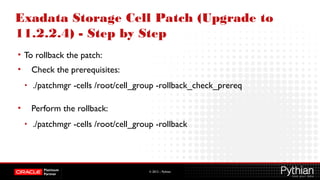 © 2012 – Pythian
Exadata Storage Cell Patch (Upgrade to
11.2.2.4) - Step by Step
• To rollback the patch:
• Check the prerequisites:
• ./patchmgr -cells /root/cell_group -rollback_check_prereq
• Perform the rollback:
• ./patchmgr -cells /root/cell_group -rollback
 