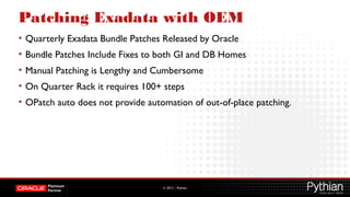 © 2012 – Pythian
Patching Exadata with OEM
• Quarterly Exadata Bundle Patches Released by Oracle
• Bundle Patches Include Fixes to both GI and DB Homes
• Manual Patching is Lengthy and Cumbersome
• On Quarter Rack it requires 100+ steps
• OPatch auto does not provide automation of out-of-place patching.
 