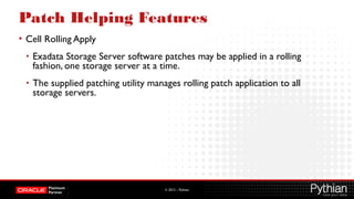 © 2012 – Pythian
Patch Helping Features
• Cell Rolling Apply
• Exadata Storage Server software patches may be applied in a rolling
fashion, one storage server at a time.
• The supplied patching utility manages rolling patch application to all
storage servers.
 