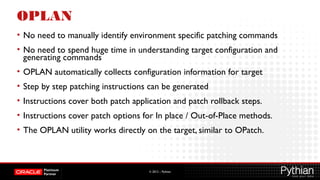 © 2012 – Pythian
OPLAN
• No need to manually identify environment specific patching commands
• No need to spend huge time in understanding target configuration and
generating commands
• OPLAN automatically collects configuration information for target
• Step by step patching instructions can be generated
• Instructions cover both patch application and patch rollback steps.
• Instructions cover patch options for In place / Out-of-Place methods.
• The OPLAN utility works directly on the target, similar to OPatch.
 