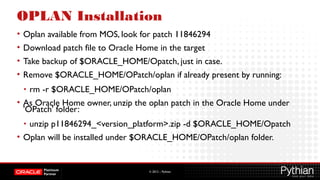 © 2012 – Pythian
OPLAN Installation
• Oplan available from MOS, look for patch 11846294
• Download patch file to Oracle Home in the target
• Take backup of $ORACLE_HOME/Opatch, just in case.
• Remove $ORACLE_HOME/OPatch/oplan if already present by running:
• rm -r $ORACLE_HOME/OPatch/oplan
• As Oracle Home owner, unzip the oplan patch in the Oracle Home under
'OPatch' folder:
• unzip p11846294_<version_platform>.zip -d $ORACLE_HOME/Opatch
• Oplan will be installed under $ORACLE_HOME/OPatch/oplan folder.
 