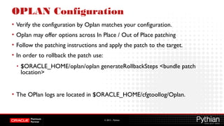 © 2012 – Pythian
OPLAN Configuration
• Verify the configuration by Oplan matches your configuration.
• Oplan may offer options across In Place / Out of Place patching
• Follow the patching instructions and apply the patch to the target.
• In order to rollback the patch use:
• $ORACLE_HOME/oplan/oplan generateRollbackSteps <bundle patch
location>
• The OPlan logs are located in $ORACLE_HOME/cfgtoollog/Oplan.
 