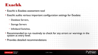© 2012 – Pythian
Exachk
• Exachk is Exadata assessment tool
• Exachk audits various important configuration settings for Exadata:
• Database Servers,
• Storage Servers
• Infiniband Switches.
• Recommended to run routinely to check for any errors or warnings in the
system at every level.
• Provides detailed recommendations
 