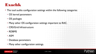 © 2012 – Pythian
Exachk
• The tool audits configuration settings within the following categories
• OS kernel parameters
• OS packages
• Many other OS configuration settings important to RAC.
• CRS/Grid Infrastructure
• RDBMS
• ASM
• Database parameters
• Many other configuration settings.
 