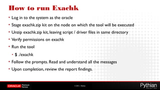 © 2012 – Pythian
How to run Exachk
• Log in to the system as the oracle
• Stage exachk.zip kit on the node on which the tool will be executed
• Unzip exachk.zip kit, leaving script / driver files in same directory
• Verify permissions on exachk
• Run the tool
• $ ./exachk
• Follow the prompts. Read and understand all the messages
• Upon completion, review the report findings.
 