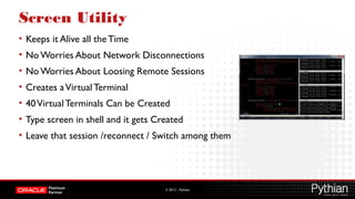 © 2012 – Pythian
Screen Utility
• Keeps it Alive all theTime
• No Worries About Network Disconnections
• No Worries About Loosing Remote Sessions
• Creates aVirtualTerminal
• 40VirtualTerminals Can be Created
• Type screen in shell and it gets Created
• Leave that session /reconnect / Switch among them
 