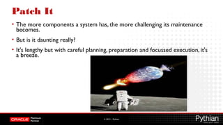 © 2012 – Pythian
Patch It
• The more components a system has, the more challenging its maintenance
becomes.
• But is it daunting really?
• It's lengthy but with careful planning, preparation and focussed execution, it's
a breeze.
 