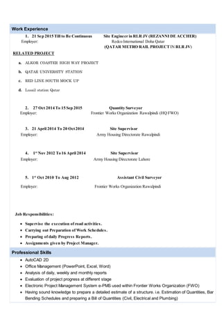 Work Experience
1. 21 Sep 2015 Till to Be Continuous Site Engineer in RLR JV(REZANNI DE ACCHER)
Employer: Redco International Doha Qatar
(QATAR METRO RAIL PROJECTIN RLR JV)
RELATED PROJECT
a. ALKOR COASTER HIGH WAY PROJECT
b. QATAR UNIVERSITY STATION
c. RED LINE SOUTH MOCK UP
d. Lusail station Qatar
2. 27 Oct 2014 To 15 Sep 2015 Quantity Surveyor
Employer: Frontier Works Organization Rawalpindi (HQ FWO)
3. 21 April 2014 To 20 Oct2014 Site Supervisor
Employer: Army Housing Directorate Rawalpindi
4. 1st
Nov 2012 To 16 April 2014 Site Supervisor
Employer: Army Housing Directorate Lahore
5. 1st
Oct 2010 To Aug 2012 Assistant Civil Surveyor
Employer: Frontier Works Organization Rawalpindi
Job Responsibilities:
 Supervise the execution of road activities.
 Carrying out Preparation of Work Schedules.
 Preparing of daily Progress Reports.
 Assignments given by Project Manager.
Professional Skills
 AutoCAD 2D
 Office Management (PowerPoint, Excel, Word)
 Analysis of daily, weekly and monthly reports
 Evaluation of project progress at different stage
 Electronic Project Management System e-PMS used within Frontier Works Organization (FWO)
 Having sound knowledge to prepare a detailed estimate of a structure. i.e. Estimation of Quantities, Bar
Bending Schedules and preparing a Bill of Quantities (Civil, Electrical and Plumbing)
 