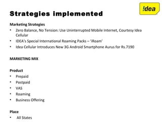 Strategies implemented
Marketing Strategies
• Zero Balance, No Tension: Use Uninterrupted Mobile Internet, Courtesy Idea
Cellular
• IDEA’s Special International Roaming Packs – ‘iRoam’
• Idea Cellular Introduces New 3G Android Smartphone Aurus for Rs.7190
MARKETING MIX
Product
• Prepaid
• Postpaid
• VAS
• Roaming
• Business Offering
Place
• All States
 