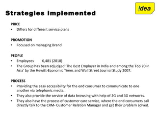 PRICE
• Differs for different service plans
PROMOTION
• Focused on managing Brand
PEOPLE
• Employees 6,481 (2010)
• The Group has been adjudged 'The Best Employer in India and among the Top 20 in
Asia' by the Hewitt-Economic Times and Wall Street Journal Study 2007.
PROCESS
• Providing the easy accessibility for the end consumer to communicate to one
another via telephonic media.
• They also provide the service of data browsing with help of 2G and 3G networks.
• They also have the process of customer care service, where the end consumers call
directly talk to the CRM- Customer Relation Manager and get their problem solved.
Strategies implemented
 