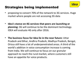 Strategies being implemented
• proposing to convert 70% of the network to 3G services. Huge
market where people are not accessing 2G data
• Idea's stance on 4G services that peers are launching or
planning: 3G will continue to be the dominant technology.
IDEA will evaluate 4G only after 2016.
• The business focus for Idea lie in the near future: Uttar
Pradesh and Bihar, Andhra Pradesh, Madhya Pradesh, Bengal,
Orissa still have a lot of underpenetrated areas. A third of the
world's addition in voice consumption increase is coming
from India. We will continue to focus on our granular
approach to reach the rural market, where customers still
have an appetite for voice products.
 