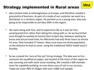 Strategy implemented in Rural areas
• Idea treated India as heterogeneous as Europe, and therefore needed a
granularity of business. As part of a study of our customer we went to a
distributor in a northern region. He pointed us to a young man, who was
going to be responsible to sell Idea SIMs in the region.
• We went along with him, and to experience life as it was for him,
accompanied him rather than taking him along with us. So we found that
even though he worked an honest 9am to 6pm day, between waiting for
buses and actual travel time, he effectively had only three hours to service
his area. That included 17 towers. Now rural areas are thinly populated,
so the distance he had to cover, using the traditional FMCG model wasn't
feasible.
• So we created the 'sons of the soil' hiring strategy. The idea was to hire
someone less qualified on paper, but located at the heart of the region he
was covering and with some social standing. We created a 500-member
team for capability building, to train these sons of soil in our services.
Today we cover 99% of villages with over 4,000 such people.
 