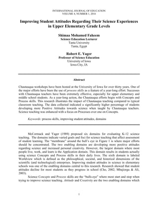 INTERNATIONAL JOURNAL OF EDUCATION
VOLUME 4, NUMBER 1, 2016
1
Improving Student Attitudes Regarding Their Science Experiences
in Upper Elementary Grade Levels
Shimaa Mohamed Faheem
Science Education Lecturer
Tanta University
Tanta, Egypt
Robert E. Yager
Professor of Science Education
University of Iowa
Iowa City, IA
Abstract
Chautauqua workshops have been hosted at the University of Iowa for over thirty years. One of
the major efforts have been the use of process skills as a feature of a year-long effort. Successes
with Chautauqua teachers have been extremely effective, especially for upper elementary and
middle school students. As a year-long action, the Chautauqua efforts begin with Concepts and
Process skills. This research illustrates the impact of Chautauqua teaching compared to typical
classroom teaching. The data collected indicated a significantly higher percentage of students
developing more Positive Attitudes towards science when taught by Chautauqua teachers.
Science teaching was enhanced with a focus on Processes over one on Concepts.
Keywords: process skills, improving student attitudes, domains
McCormack and Yager (1989) proposed six domains for evaluating K-12 science
teaching. The domains indicate varied goals and foci for science teaching that affect assessment
of student learning. The “membrane” around the bull’s eye in Figure 1 is where major efforts
should be concentrated. The two enabling domains are developing more positive attitudes
regarding science and increased personal creativity. However, the largest domain where most
people live, work, and learn is the Application domain. This domain results in students actually
using science Concepts and Process skills in their daily lives. The sixth domain is labeled
Worldview which is defined as the philosophical, societal, and historical dimensions of the
scientific (and technological) enterprises. Improving student attitudes in science in elementary
schools was one of the enabling domains central to this research. Research showed that student
attitudes decline for most students as they progress in school (Cho, 2002; Mbajiorgu & Ali,
2003).
Science Concepts and Process skills are the “bulls-eye” where most start and stop when
trying to improve science teaching. Attitude and Creativity are the two enabling domains which
 