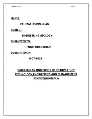 Faheemuddin 47262
NAME:
FAHEEM UD DIN KHAN
SUBJECT:
ENGINEERING GEOLOGY
SUBMITTED TO:
ENGR.ARIAN KHAN
SUBMITTED ON:
9-07-2019
BALOCHISTAN UNIVERSITY OF INFORMATION
TECHNOLOGY,ENGINEERING AND MANAGEMENT
SCIENCES(BUITEMS)
 