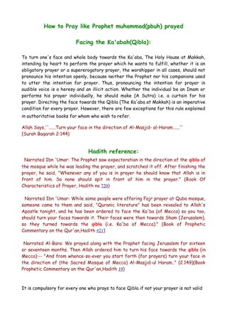How to Pray like Prophet muhammad(pbuh) prayed
Facing the Ka'abah(Qibla):
To turn one's face and whole body towards the Ka'aba, The Holy House at Makkah,
intending by heart to perform the prayer which he wants to fulfill, whether it is an
obligatory prayer or a supererogatory prayer, the worshipper in all cases, should not
pronounce his intention openly, because neither the Prophet nor his companions used
to utter the intention for prayer. Thus, pronouncing the intention for prayer in
audible voice is a heresy and an illicit action. Whether the individual be an Imam or
performs his prayer individually, he should make (A Sutra) i.e. a curtain for his
prayer. Directing the face towards the Qibla (The Ka'aba at Makkah) is an imperative
condition for every prayer. However, there are few exceptions for this rule explained
in authoritative books for whom who wish to refer.
Allah Says,''......Turn your face in the direction of Al-Masjid- al-Haram......''
(Surah Baqarah 2:144)

Hadith reference:
Narrated Ibn 'Umar: The Prophet saw expectoration in the direction of the qibla of
the mosque while he was leading the prayer, and scratched it off. After finishing the
prayer, he said, "Whenever any of you is in prayer he should know that Allah is in
front of him. So none should spit in front of him in the prayer." (Book Of
Characteristics of Prayer, Hadith no 720)
Narrated Ibn 'Umar: While some people were offering Fajr prayer at Quba mosque,
someone came to them and said, "Quranic literature" has been revealed to Allah's
Apostle tonight, and he has been ordered to face the Ka'ba (of Mecca) so you too,
should turn your faces towards it. Their faces were then towards Sham (Jerusalem),
so they turned towards the qibla (i.e. Ka'ba of Mecca)." (Book of Prophetic
Commentary on the Qur'an,Hadith #21)
Narrated Al-Bara: We prayed along with the Prophet facing Jerusalem for sixteen
or seventeen months. Then Allah ordered him to turn his face towards the qibla (in
Mecca):-- "And from whence-so-ever you start forth (for prayers) turn your face in
the direction of (the Sacred Mosque of Mecca) Al-Masjid-ul Haram.." (2.149)(Book
Prophetic Commentary on the Qur'an,Hadith 19)

It is compulsory for every one who prays to face Qibla if not your prayer is not valid

 