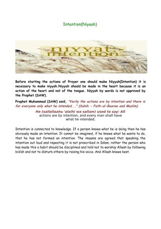 Intention(Niyaah)

Before starting the actions of Prayer one should make Niyyah(Intention) it is
necessary to make niyyah.Niyyah should be made in the heart because it is an
action of the heart and not of the tongue. Niyyah by words is not approved by
the Prophet (SAW).
Prophet Muhammad (SAW) said, "Verily the actions are by intention and there is
for everyone only what he intended..." (Sahih - Fath-ul-Baaree and Muslim)
He (sallallaahu 'alaihi wa sallam) used to say: All
actions are by intention, and every man shall have
what he intended.
Intention is connected to knowledge. If a person knows what he is doing then he has
obviously made an intention. It cannot be imagined, if he knows what he wants to do,
that he has not formed an intention. The imaams are agreed that speaking the
intention out loud and repeating it is not prescribed in Islam, rather the person who
has made this a habit should be disciplined and told not to worship Allaah by following
bid’ah and not to disturb others by raising his voice. And Allaah knows best.

 