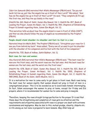 Jabir bin Samurah (RA) narrated that Allah’s Messenger (PBUH) said, “Do you not
(wish to) line up just like the angels line up in front of their Lord?” We asked, “And
how do the angels line up in front of their Lord?” He said, “They complete (& fill-up)
the first row, and they line up closely in the rows.”
(Hadith No. 661, Book of Salat, Sunan Abu Dawud, Vol. 1; Hadith No. 817, Book of
Leading the Prayer, Sunan An-Nasa’i, Vol. 1; Hadith No. 992, Chapters of Establishing
Prayer & Sunnah regarding them, Sunan Ibn Majah, Vol. 2).
This narration tells us about how the angels stand in rows in front of Allah (SWT),
and that we also should follow the way of angels as recommended by the Prophet
(PBUH).
People should stand shoulder-to-shoulder and foot-to-foot in a row:
Narrated Anas bin Malik (RA): The Prophet (PBUH) said, “Straighten your rows for I
see you from behind my back.” Anas added, “Every one of us used to put his shoulder
with the shoulder of his companion and his foot with the foot of his companion.”
(Hadith No. 725, Book of Adhan, Sahih Bukhari, Vol. 1).
Best rows for men and women
Abu Hurairah (RA) narrated that Allah’s Messenger (PBUH) said, “The best rows for
men are the front ones, and the worst rows are the last ones. And the best rows for
women are the last ones, and the worst are the front ones.”
(Hadith No. 678, Book of Salat, Sunan Abu Dawud, Vol. 1; Hadith No. 821, Book of
Leading the Prayer, Sunan An-Nasa’i, Vol. 1; Hadith No. 1000, Chapters of
Establishing Prayer & Sunnah regarding them, Sunan Ibn Majah, Vol. 2; Hadith No.
985 (440), Book of As-Salat, Sahih Muslim, Vol.1 ).
It is a motivation for men to come early to get place in front rows. Back rows being
the best rows for women signify that women should not pray in front of men in a
congregational prayer. This is to be avoided so as to avoid male-female intermingling.
In fact, Islam encourages the women to pray at home, except for Friday and Eid
prayers, where it is recommended for women too to come and pray in masjids.
Therefore, keeping the rows straight brings perfection to the prayer It is sad that
these days the straightening and completion of rows gets no attention and the
requirements and etiquettes associated with rows in a prayer are dealt with extreme
carelessness and negligence. May be due to this, mutual grudge, disunity, dispute etc.
is rife among us; but none is prepared to learn lessons. May Allah help us!

 