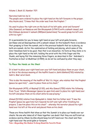Volume 1, Book 12, Number 707:
Narrated Sahl bin Sa'd:
The people were ordered to place the right hand on the left forearm in the prayer.
Abu Hazim said, "I knew that the order was from the Prophet ."
He used to place the right arm on the back of his left palm, wrist and forearm"
(Abu Daawood, an-Nasaa.ee and Ibn Khuzaymah (1/54/2) with a saheeh isnaad, and
Ibn Hibbaan declared it saheeh (485)and (sometimes) "he would grasp his left arm
with his right."
It is permissible for you to keep right hand on your left wrist,palm,forearm,
[an-Nasai and ad-Daaraqutnee with a saheeh isnaad. In this hadeeth there is evidence
that grasping is from the sunnah, and in the previous hadeeth that so is placing, so
both are sunnah. As for the combination of holding and placing, which some of the
later Hanafees hold to be good, then that is an innovation; its form as they state is to
place the right hand on the left, holding the wrist with the little finger and the
thumb, and laying flat the remaining three fingers, as described in Ibn `Aabideen's
Footnotes on Durr al-Mukhtaar (1/454); so do not be confused by what they say].
To Place the Hands on the Chest
It is best to place your right hand over your left hand and place them on your chest,
as this is the obvious meaning of the hadîth found in Sahih Bukhari(730) related by
Sahl b. Mas`ad al-Saidi.
This is also the meaning of the hadîth of Wa'il b. Hajar, who relates that the Prophet
(peace be upon him) “...used to place them on his chest.”
Ibn Khuzaymah (479), al-Bayhaqî (2/30), and Abu Dawud (759) relate the following
from Ta,us: “Allah’s Messenger (peace be upon him) used to place his right hand over
his left and place them on his chest while he was praying."
Ahmad (5/226) relates from Qubaydah b. Halab that his father said: “I saw the
Prophet (peace be upon him) turn towards his left and right after finishing his
prayers. I saw him place this on his chest” - whereby the narrator placed his right
hand over his left at the wrist and placed them on his chest.
These are three hadith that show us that the Sunnah is to place our hands over our
chests. No one who takes all of them together can doubt that they are sufficient as
evidence said by Albani.So,One should keep his left hand over the chest and then
right hand over the wrist,palm or forearm.
Note :-Regarding The Hadeet To Keep Hand On Navel Is Weak

 