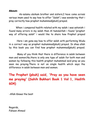About:
As-salamu alaikum brother and sisters,I have come across
various imam used to say how to offer “Salah”,i was wondering that i
pray correctly how prophet muhammad(pbuh) prayed.
When i compared hadith related with my salah i was astonish i
found many errors in my salah then Al hamdulillah i found “prophet
way of offering salah” i would like to share how Prophet prayed
Here i am gona say how to offer salah with performing Wudu
in a correct way as prophet muhammad(pbuh) prayed. In shaa allah
by this book you can find how prophet muhammad(pbuh) prayed.
Many of you think that there is difference in salah between
men and women.No,there is only one type of salah for both men and
women by following this hadith prophet muhammad said pray as you
seen me praying.There is not an single hadith which says the
difference in salah between men and women.

The Prophet (pbuh) said, 'Pray as you have seen
me praying' (Sahih Bukhari Book 1 Vol 1, Hadith
604)
-Allah Knows the best

Regards,
Faheen Ahmed

 