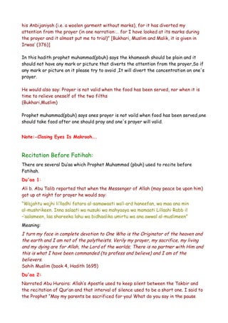 his Anbijaniyah (i.e. a woolen garment without marks), for it has diverted my
attention from the prayer (in one narration:… for I have looked at its marks during
the prayer and it almost put me to trial)” [Bukhari, Muslim and Malik, it is given in
Irwaa’ (376)]
In this hadith prophet muhammad(pbuh) says the khameesh should be plain and it
should not have any mark or picture that diverts the attention from the prayer,So if
any mark or picture on it please try to avoid ,It will divert the concentration on one's
prayer.
He would also say: Prayer is not valid when the food has been served, nor when it is
time to relieve oneself of the two filths
(Bukhari,Muslim)
Prophet muhammad(pbuh) says ones prayer is not vaild when food has been served,one
should take food after one should pray and one's prayer will valid.
Note:-Closing Eyes Is Makrooh….

Recitation Before Fatihah:
There are several Du’aa which Prophet Muhammad (pbuh) used to recite before
Fatihah.
Du'aa 1:
Ali b. Abu Talib reported that when the Messenger of Allah (may peace be upon him)
got up at night for prayer he would say:
“Wajahtu wajhi li’lladhi fatara al-samawaati wa’l-ard haneefan, wa maa ana min
al-mushrikeen. Inna salaati wa nusuki wa mahyaaya wa mamaati Lillaahi Rabb il
–‘aalameen, laa shareeka lahu wa bidhaalika umirtu wa ana awwal al-muslimeen”
Meaning:

I turn my face in complete devotion to One Who is the Originator of the heaven and
the earth and I am not of the polytheists. Verily my prayer, my sacrifice, my living
and my dying are for Allah, the Lord of the worlds; There is no partner with Him and
this is what I have been commanded (to profess and believe) and I am of the
believers.
Sahih Muslim (book 4, Hadith 1695)
Du'aa 2:
Narrated Abu Huraira: Allah’s Apostle used to keep silent between the Takbir and
the recitation of Qur’an and that interval of silence used to be a short one. I said to
the Prophet “May my parents be sacrificed for you! What do you say in the pause

 