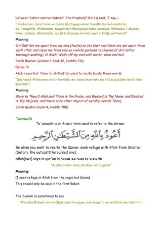 between Takbir and recitation?” The Prophet(P.B.U.H) said, “I say,:“‘Allahumma, ba’id baini wa baina khatayaya kama ba’adta baina-l-mashriqi
wa-l-maghrib. Allahumma, naqqim min khatayaya kama yunaqqa-ththawbu-l-abyadu
mina- ddanas. Allahumma, ighsil khatayaya bil-ma’i wa-th-thalji wal-barad”
Meaning:

O Allah! Set me apart from my sins (faults) as the East and West are set apart from
each other and clean me from sins as a white garment is cleaned of dirt (after
thorough washing). O Allah! Wash off my sins with water, snow and hail.
Sahih Bukhari (volume 1 Book 12, Hadith 711)
Du'aa 3:
Abda reported: ‘Umar b. al-Khattab used to recite loudly these words:
“Subhanak Allahumma wa bi hamdika wa tabarakasmuka wa ta’ala jadduka wa la ilaha
ghairuka.”
Meaning:

Glory to Thee,0 Allah,and Thine is the Praise, and Blessed is Thy Name. and Exalted
is Thy Majesty. and there is no other object of worship beside Thee].
Sahih Muslim (book 4, Hadith 788)

Taawudh
Ta`awwudh is an Arabic term used to refer to the phrase:

So when you want to recite the Quran, seek refuge with Allah from Shaitan
(Satan), the outcast(the cursed one).
Allah(swt) says in qur'an in Surah An-Nahl 16 Verse 98
”Audhu billahi mina shaitaan nir rajeem”
Meaning:
(I seek refuge in Allah from the rejected Satan)
This should only be said in the first Rakat.
The Sunnah is sometimes to say
“A’oodhu Billaahi min al-Shaytaan il-rajeem, min hamzihi wa nafkhihi wa nafathihi

 