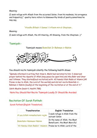 Meaning:
(I seek refuge with Allaah from the accursed Satan, from his madness, his arrogance
and hispoetry),” –poetry here refers to blameworthy kinds of poetry.sometimes he
may say,
“A’oodhu Billaah il-Samee’ il-A’leem min al-Shaytaan…
Meaning:
(I seek refuge with Allaah, the All-Hearing, All-Knowing, from the Shaytaan…).”

Tasmiyah:Tasmiyah means Bismillah Ir-Rahman ir-Rahim

You should recite tasmiyah silently the following hadith shows
“Qatada informed in writing that Anas b. Malik had narrated to him: I observed
prayer behind the Apostle of Allah (may peace be upon him) and Abu Bakr and Umar
and ‘Uthman. They started(loud recitation) with: AI-hamdu lillahi Rabb al-’Alamin [All
Praise is due to Allah, the Lord of the worlds] and did not recite Bismillah irRahman-ir-Rahim (loudly) at the beginning of the recitation or at the end of it.”
Sahih Muslim (book 4, Hadith 788)

Note:You Should Not Recite Tasmiyah Loudly It Should Be Avoided

Recitation Of Surah Fatihah:
Surah Fatihah:(English Translation)
Transliteration

English Translation

A'uzu billahi minashaitanir rajim

I seek refuge in Allah from the
outcast Satan

Bismillahir Rahmanir Rahim

In the name of Allah, the Most
Beneficent, the Most Merciful

'Al-Hamdu lillahi Rabbil-'Aalamin Praise be to Allah, Lord of the

 